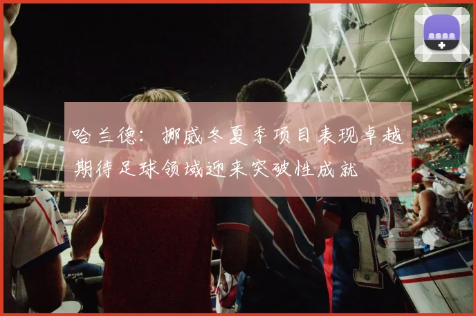 哈兰德：挪威冬夏季项目表现卓越期待足球领域迎来突破性成就