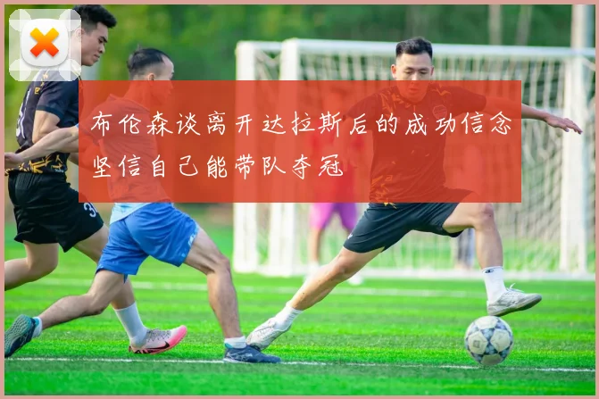 布伦森谈离开达拉斯后的成功信念坚信自己能带队夺冠