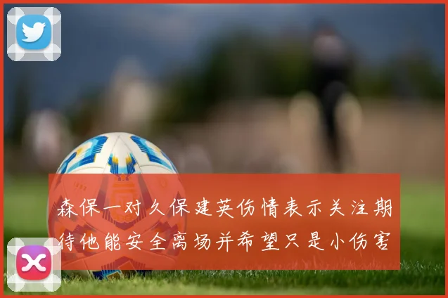 森保一对久保建英伤情表示关注期待他能安全离场并希望只是小伤害