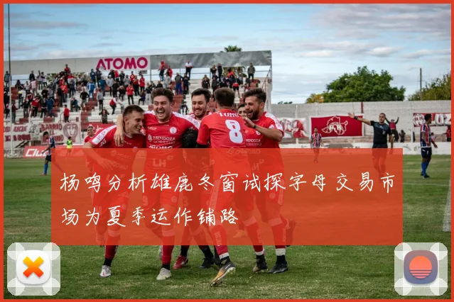 杨鸣分析雄鹿冬窗试探字母交易市场为夏季运作铺路