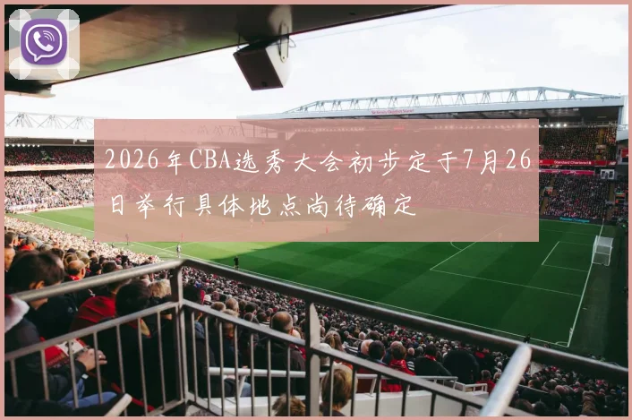 2026年CBA选秀大会初步定于7月26日举行具体地点尚待确定