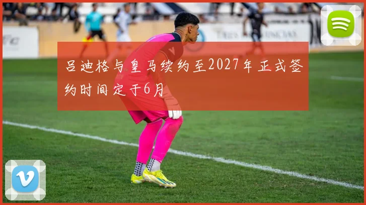 吕迪格与皇马续约至2027年正式签约时间定于6月