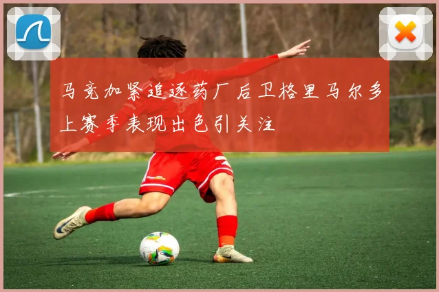 马竞加紧追逐药厂后卫格里马尔多上赛季表现出色引关注