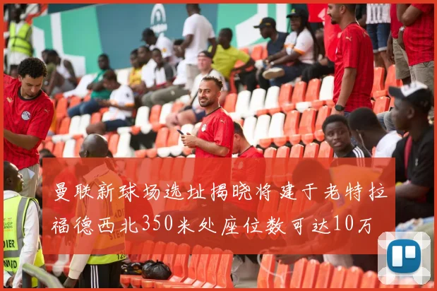 曼联新球场选址揭晓将建于老特拉福德西北350米处座位数可达10万