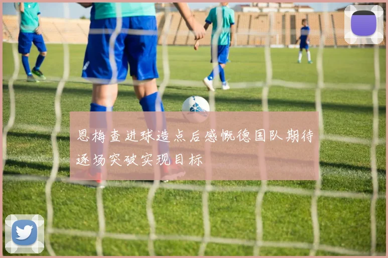 恩梅查进球造点后感慨德国队期待逐场突破实现目标