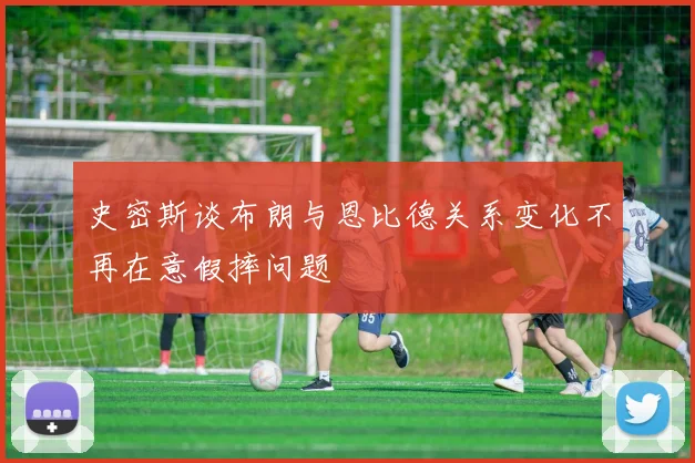 史密斯谈布朗与恩比德关系变化不再在意假摔问题