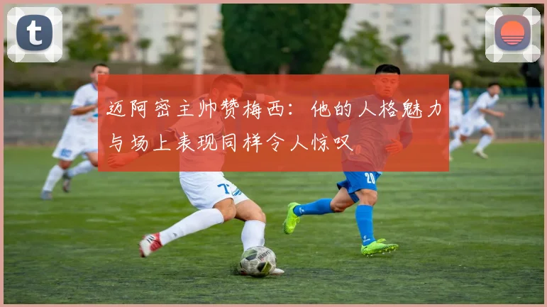 迈阿密主帅赞梅西：他的人格魅力与场上表现同样令人惊叹