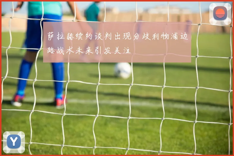 萨拉赫续约谈判出现分歧利物浦边路战术未来引发关注