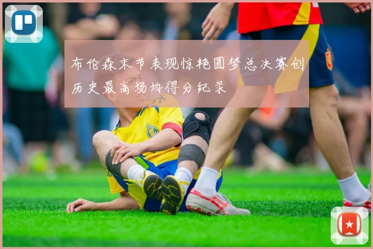布伦森末节表现惊艳圆梦总决赛创历史最高场均得分纪录