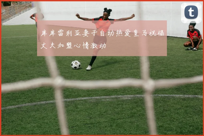库库雷利亚妻子自幼热爱皇马祝福丈夫加盟心情激动