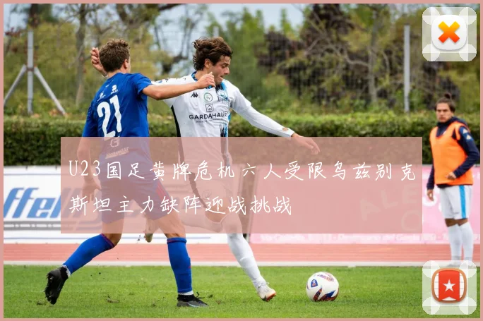U23国足黄牌危机六人受限乌兹别克斯坦主力缺阵迎战挑战
