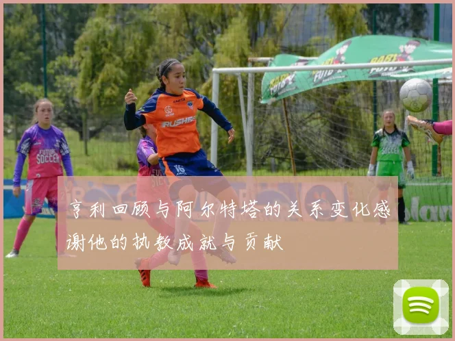 亨利回顾与阿尔特塔的关系变化感谢他的执教成就与贡献
