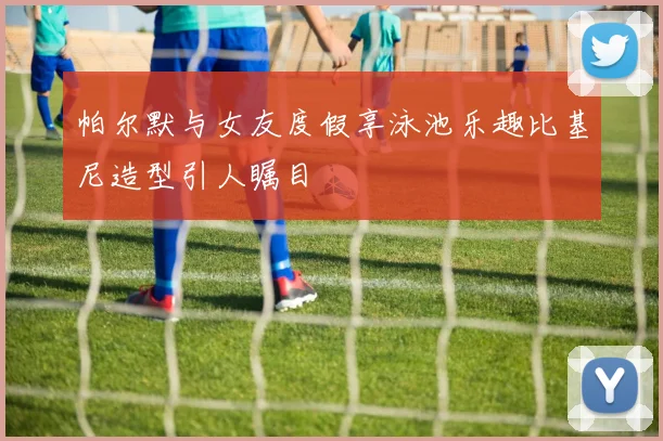帕尔默与女友度假享泳池乐趣比基尼造型引人瞩目
