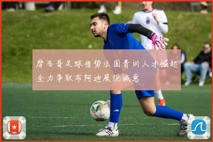 摩洛哥足球借势法国青训人才崛起全力争取布阿迪展现诚意