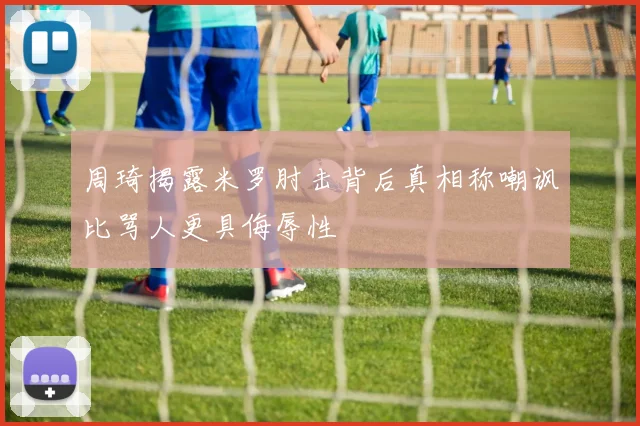 周琦揭露米罗肘击背后真相称嘲讽比骂人更具侮辱性