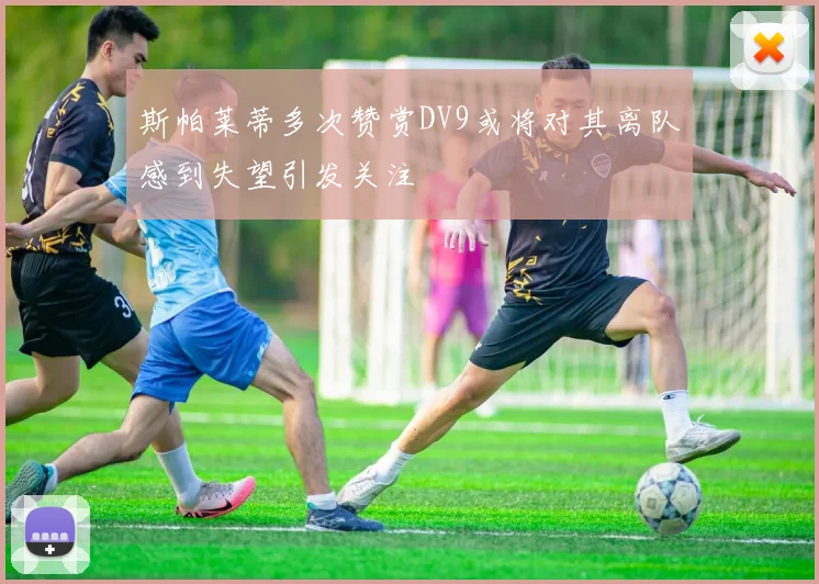 斯帕莱蒂多次赞赏DV9或将对其离队感到失望引发关注