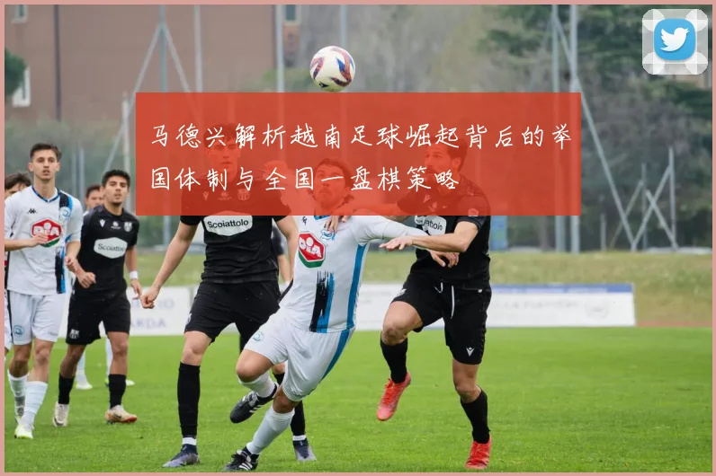 马德兴解析越南足球崛起背后的举国体制与全国一盘棋策略