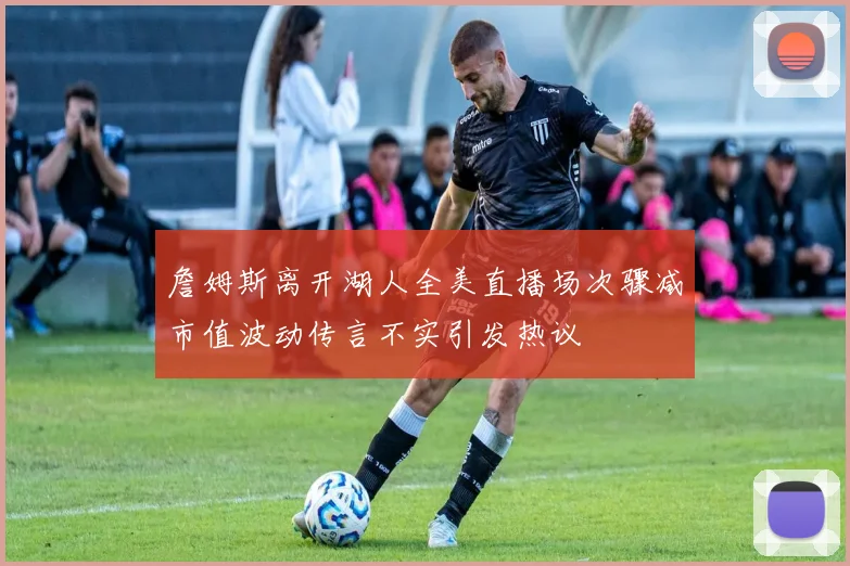 詹姆斯离开湖人全美直播场次骤减市值波动传言不实引发热议